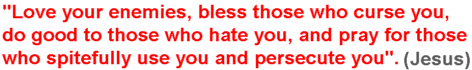 Love your enemies, bless those who curse you, do good to those who hate you, and pray for those who spitefully use you and persecute you. (Jesus)